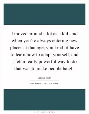 I moved around a lot as a kid, and when you’re always entering new places at that age, you kind of have to learn how to adapt yourself, and I felt a really powerful way to do that was to make people laugh Picture Quote #1