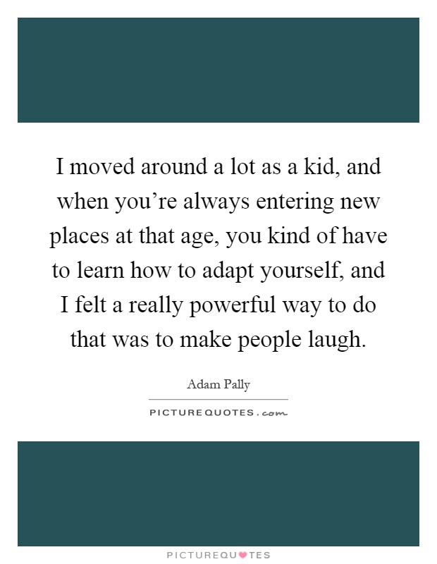 I moved around a lot as a kid, and when you're always entering new places at that age, you kind of have to learn how to adapt yourself, and I felt a really powerful way to do that was to make people laugh Picture Quote #1