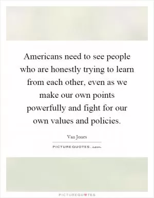 Americans need to see people who are honestly trying to learn from each other, even as we make our own points powerfully and fight for our own values and policies Picture Quote #1