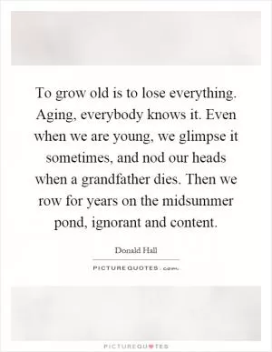 To grow old is to lose everything. Aging, everybody knows it. Even when we are young, we glimpse it sometimes, and nod our heads when a grandfather dies. Then we row for years on the midsummer pond, ignorant and content Picture Quote #1