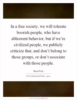 In a free society, we will tolerate boorish people, who have abhorrent behavior, but if we’re civilized people, we publicly criticize that, and don’t belong to those groups, or don’t associate with those people Picture Quote #1