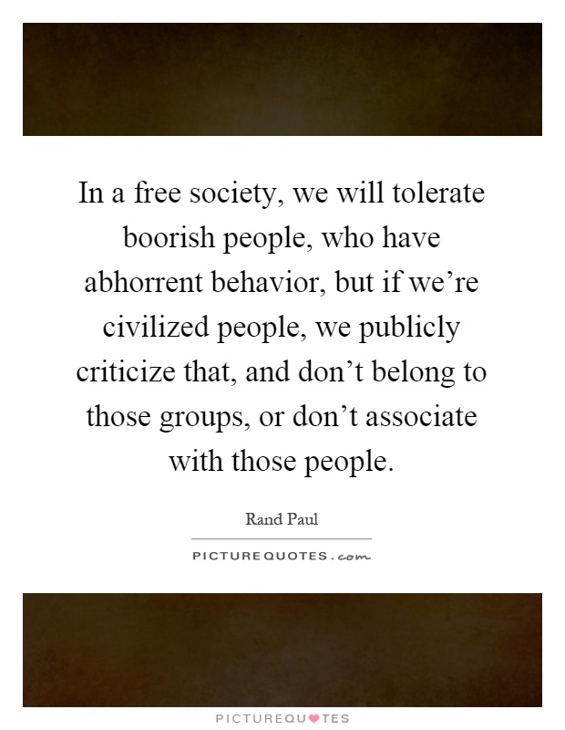 In a free society, we will tolerate boorish people, who have abhorrent behavior, but if we're civilized people, we publicly criticize that, and don't belong to those groups, or don't associate with those people Picture Quote #1