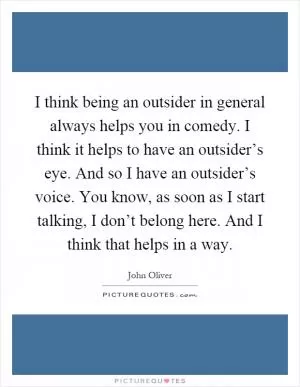 I think being an outsider in general always helps you in comedy. I think it helps to have an outsider’s eye. And so I have an outsider’s voice. You know, as soon as I start talking, I don’t belong here. And I think that helps in a way Picture Quote #1