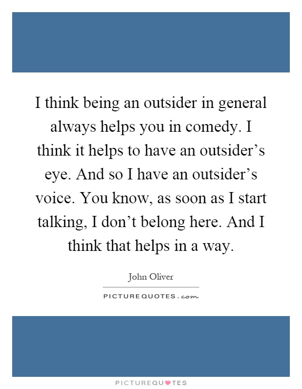 I think being an outsider in general always helps you in comedy. I think it helps to have an outsider's eye. And so I have an outsider's voice. You know, as soon as I start talking, I don't belong here. And I think that helps in a way Picture Quote #1