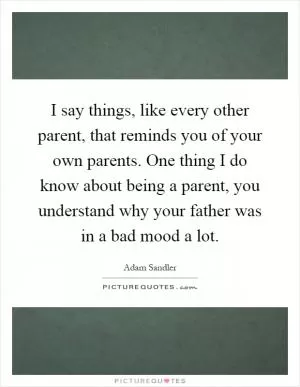 I say things, like every other parent, that reminds you of your own parents. One thing I do know about being a parent, you understand why your father was in a bad mood a lot Picture Quote #1
