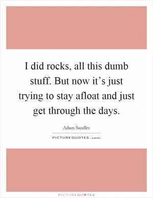 I did rocks, all this dumb stuff. But now it’s just trying to stay afloat and just get through the days Picture Quote #1