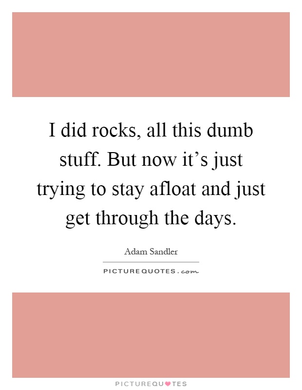 I did rocks, all this dumb stuff. But now it's just trying to stay afloat and just get through the days Picture Quote #1