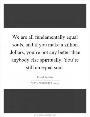 We are all fundamentally equal souls, and if you make a zillion dollars, you’re not any better than anybody else spiritually. You’re still an equal soul Picture Quote #1
