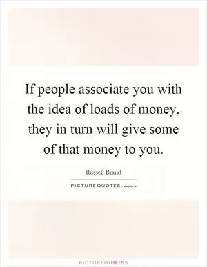 If people associate you with the idea of loads of money, they in turn will give some of that money to you Picture Quote #1