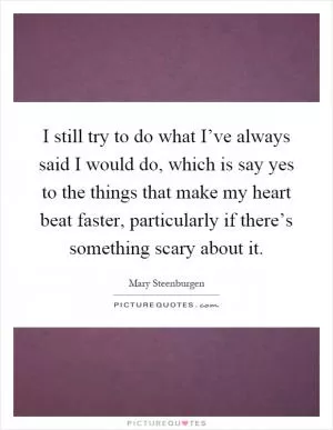 I still try to do what I’ve always said I would do, which is say yes to the things that make my heart beat faster, particularly if there’s something scary about it Picture Quote #1