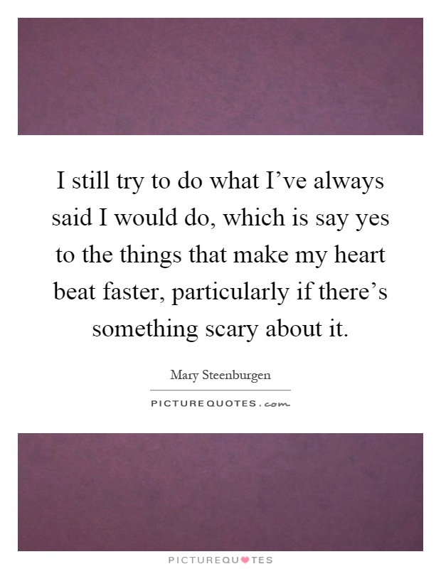 I still try to do what I've always said I would do, which is say yes to the things that make my heart beat faster, particularly if there's something scary about it Picture Quote #1