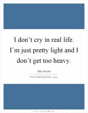 I don’t cry in real life. I’m just pretty light and I don’t get too heavy Picture Quote #1