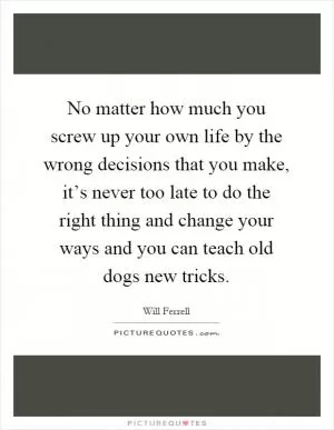 No matter how much you screw up your own life by the wrong decisions that you make, it’s never too late to do the right thing and change your ways and you can teach old dogs new tricks Picture Quote #1