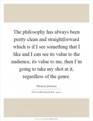 The philosophy has always been pretty clean and straightforward which is if I see something that I like and I can see its value to the audience, its value to me, then I’m going to take my shot at it, regardless of the genre Picture Quote #1