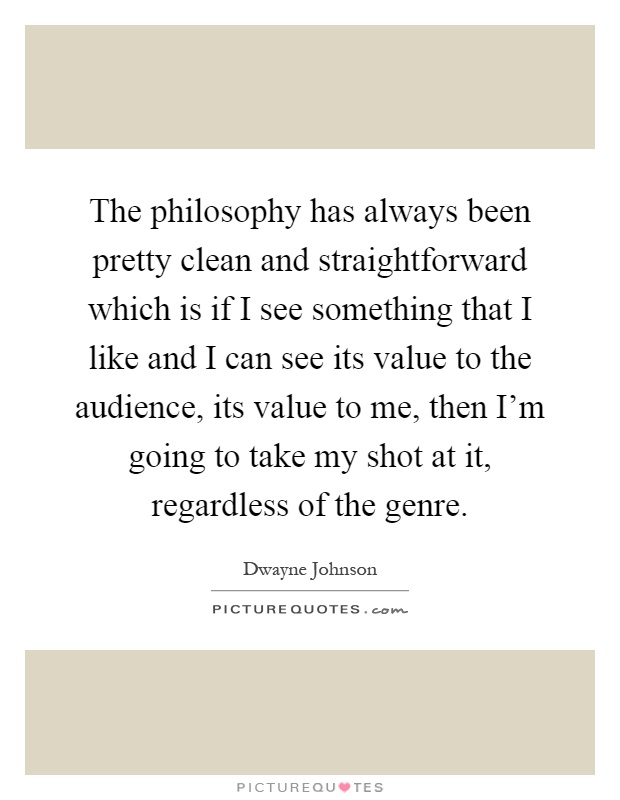 The philosophy has always been pretty clean and straightforward which is if I see something that I like and I can see its value to the audience, its value to me, then I'm going to take my shot at it, regardless of the genre Picture Quote #1
