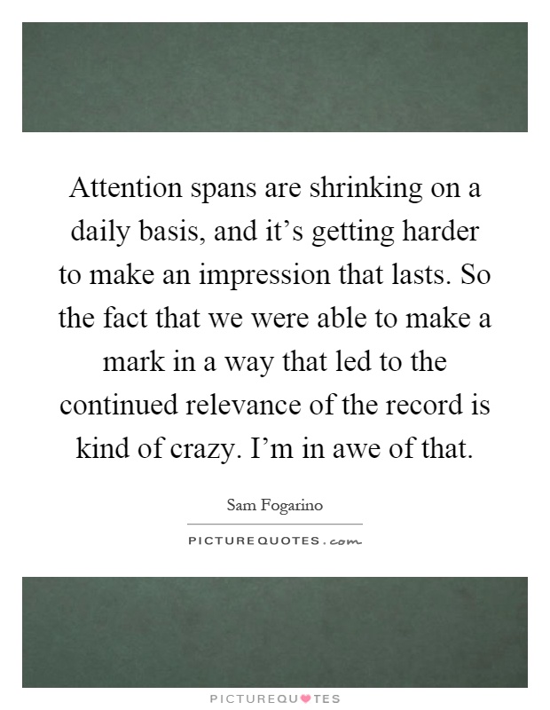 Attention spans are shrinking on a daily basis, and it's getting harder to make an impression that lasts. So the fact that we were able to make a mark in a way that led to the continued relevance of the record is kind of crazy. I'm in awe of that Picture Quote #1