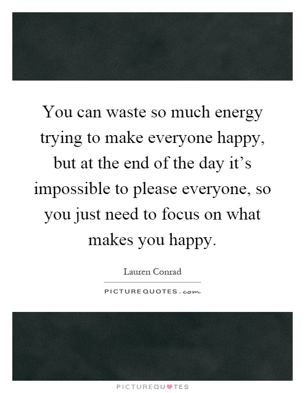 You can waste so much energy trying to make everyone happy, but at the end of the day it's impossible to please everyone, so you just need to focus on what makes you happy Picture Quote #1