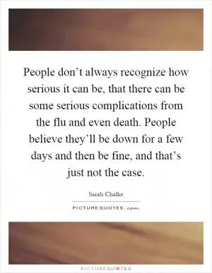 People don’t always recognize how serious it can be, that there can be some serious complications from the flu and even death. People believe they’ll be down for a few days and then be fine, and that’s just not the case Picture Quote #1