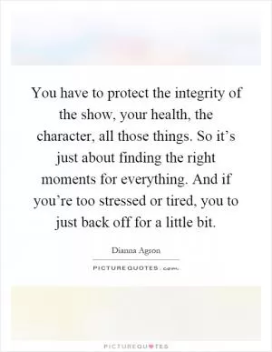 You have to protect the integrity of the show, your health, the character, all those things. So it’s just about finding the right moments for everything. And if you’re too stressed or tired, you to just back off for a little bit Picture Quote #1