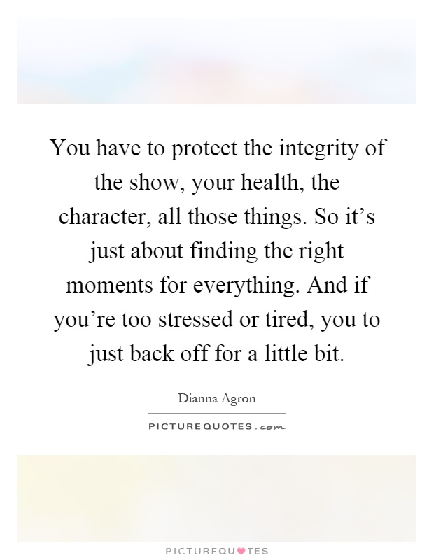 You have to protect the integrity of the show, your health, the character, all those things. So it's just about finding the right moments for everything. And if you're too stressed or tired, you to just back off for a little bit Picture Quote #1