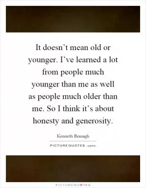 It doesn’t mean old or younger. I’ve learned a lot from people much younger than me as well as people much older than me. So I think it’s about honesty and generosity Picture Quote #1