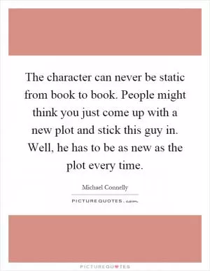 The character can never be static from book to book. People might think you just come up with a new plot and stick this guy in. Well, he has to be as new as the plot every time Picture Quote #1
