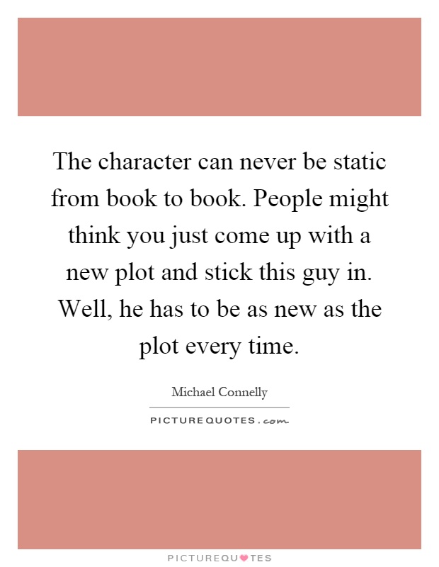 The character can never be static from book to book. People might think you just come up with a new plot and stick this guy in. Well, he has to be as new as the plot every time Picture Quote #1