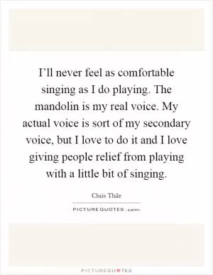 I’ll never feel as comfortable singing as I do playing. The mandolin is my real voice. My actual voice is sort of my secondary voice, but I love to do it and I love giving people relief from playing with a little bit of singing Picture Quote #1