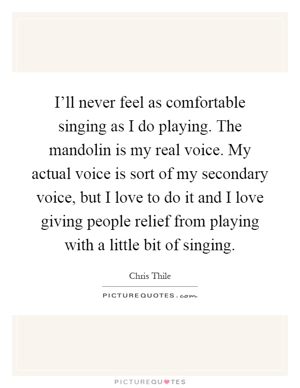 I'll never feel as comfortable singing as I do playing. The mandolin is my real voice. My actual voice is sort of my secondary voice, but I love to do it and I love giving people relief from playing with a little bit of singing Picture Quote #1
