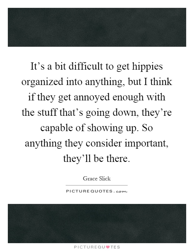 It's a bit difficult to get hippies organized into anything, but I think if they get annoyed enough with the stuff that's going down, they're capable of showing up. So anything they consider important, they'll be there Picture Quote #1