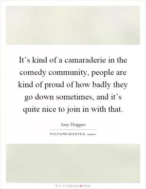 It’s kind of a camaraderie in the comedy community, people are kind of proud of how badly they go down sometimes, and it’s quite nice to join in with that Picture Quote #1