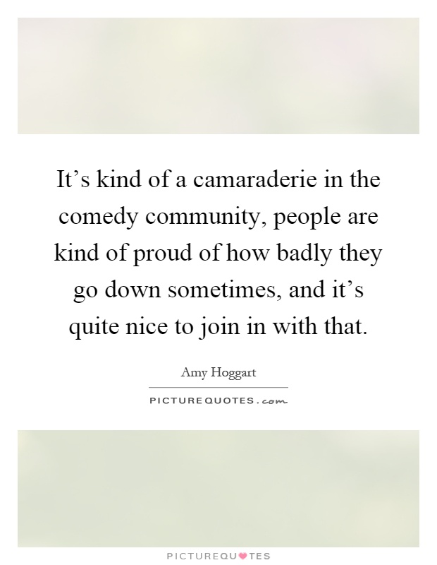 It's kind of a camaraderie in the comedy community, people are kind of proud of how badly they go down sometimes, and it's quite nice to join in with that Picture Quote #1