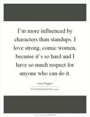 I’m more influenced by characters than standups. I love strong, comic women, because it’s so hard and I have so much respect for anyone who can do it Picture Quote #1