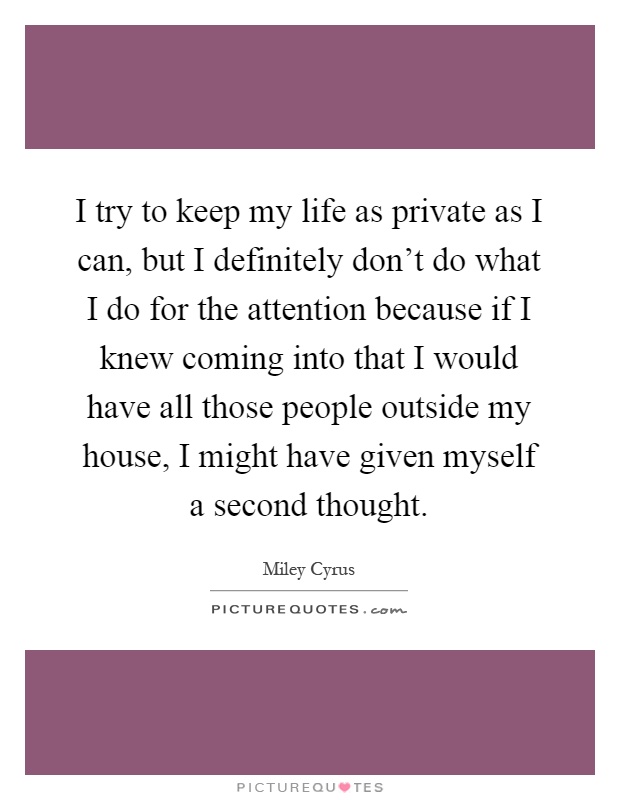 I try to keep my life as private as I can, but I definitely don't do what I do for the attention because if I knew coming into that I would have all those people outside my house, I might have given myself a second thought Picture Quote #1