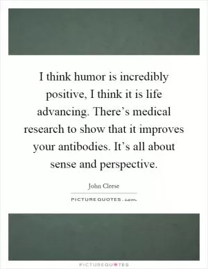 I think humor is incredibly positive, I think it is life advancing. There’s medical research to show that it improves your antibodies. It’s all about sense and perspective Picture Quote #1