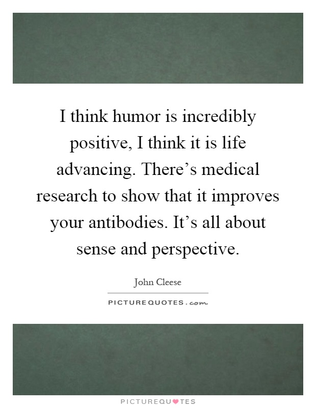 I think humor is incredibly positive, I think it is life advancing. There's medical research to show that it improves your antibodies. It's all about sense and perspective Picture Quote #1
