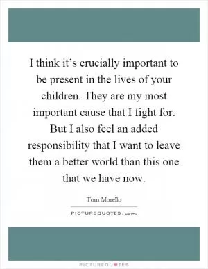 I think it’s crucially important to be present in the lives of your children. They are my most important cause that I fight for. But I also feel an added responsibility that I want to leave them a better world than this one that we have now Picture Quote #1