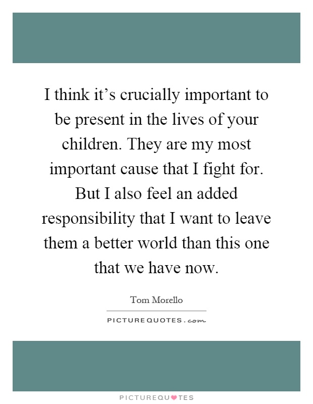 I think it's crucially important to be present in the lives of your children. They are my most important cause that I fight for. But I also feel an added responsibility that I want to leave them a better world than this one that we have now Picture Quote #1