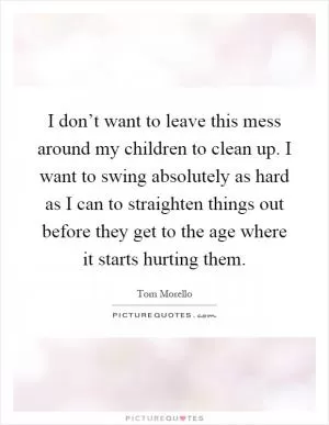 I don’t want to leave this mess around my children to clean up. I want to swing absolutely as hard as I can to straighten things out before they get to the age where it starts hurting them Picture Quote #1
