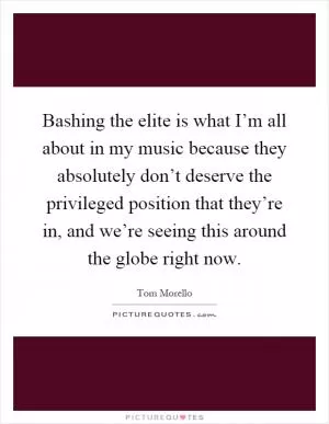 Bashing the elite is what I’m all about in my music because they absolutely don’t deserve the privileged position that they’re in, and we’re seeing this around the globe right now Picture Quote #1