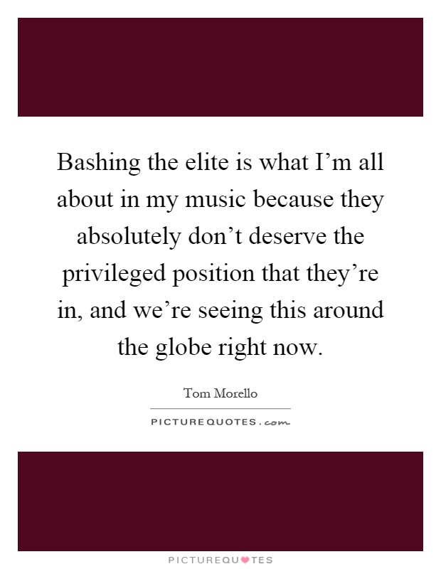 Bashing the elite is what I'm all about in my music because they absolutely don't deserve the privileged position that they're in, and we're seeing this around the globe right now Picture Quote #1