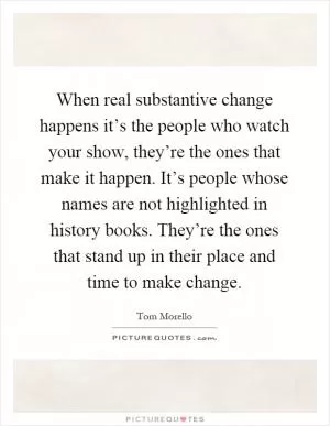 When real substantive change happens it’s the people who watch your show, they’re the ones that make it happen. It’s people whose names are not highlighted in history books. They’re the ones that stand up in their place and time to make change Picture Quote #1