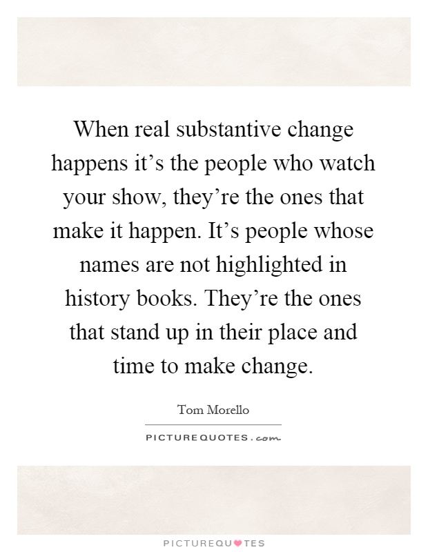 When real substantive change happens it's the people who watch your show, they're the ones that make it happen. It's people whose names are not highlighted in history books. They're the ones that stand up in their place and time to make change Picture Quote #1