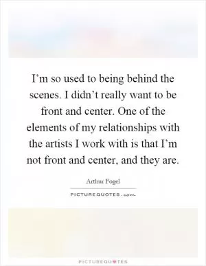 I’m so used to being behind the scenes. I didn’t really want to be front and center. One of the elements of my relationships with the artists I work with is that I’m not front and center, and they are Picture Quote #1