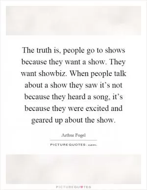 The truth is, people go to shows because they want a show. They want showbiz. When people talk about a show they saw it’s not because they heard a song, it’s because they were excited and geared up about the show Picture Quote #1