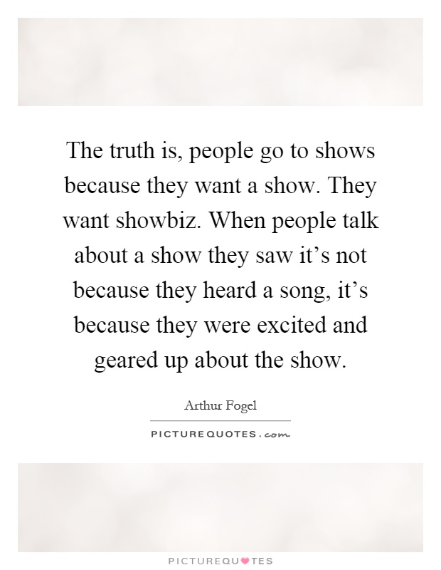 The truth is, people go to shows because they want a show. They want showbiz. When people talk about a show they saw it's not because they heard a song, it's because they were excited and geared up about the show Picture Quote #1