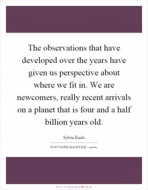 The observations that have developed over the years have given us perspective about where we fit in. We are newcomers, really recent arrivals on a planet that is four and a half billion years old Picture Quote #1