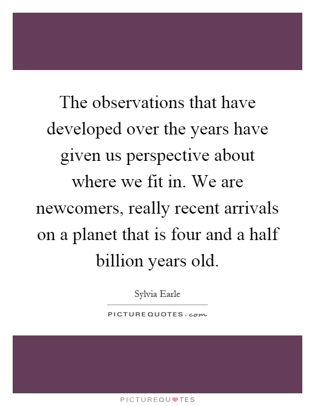 The observations that have developed over the years have given us perspective about where we fit in. We are newcomers, really recent arrivals on a planet that is four and a half billion years old Picture Quote #1