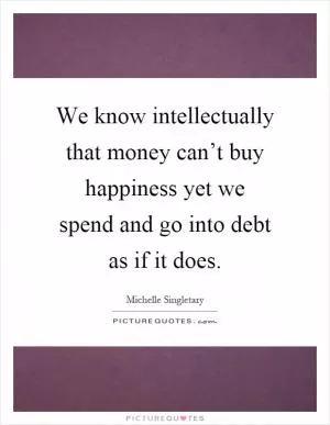 We know intellectually that money can’t buy happiness yet we spend and go into debt as if it does Picture Quote #1