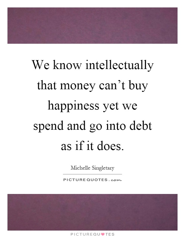 We know intellectually that money can't buy happiness yet we spend and go into debt as if it does Picture Quote #1